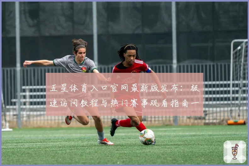 五星体育入口官网最新版发布：极速访问教程与热门赛事观看指南一览