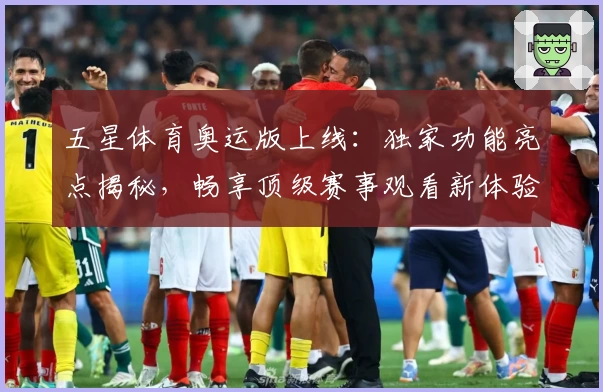 五星体育奥运版上线:独家功能亮点揭秘,畅享顶级赛事观看新体验