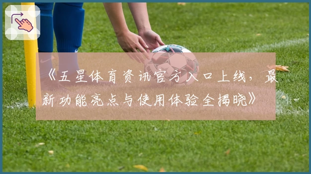《五星体育资讯官方入口上线，最新功能亮点与使用体验全揭晓》