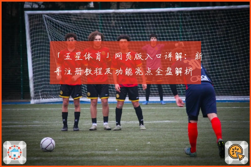 「五星体育」网页版入口详解：新手注册教程及功能亮点全盘解析