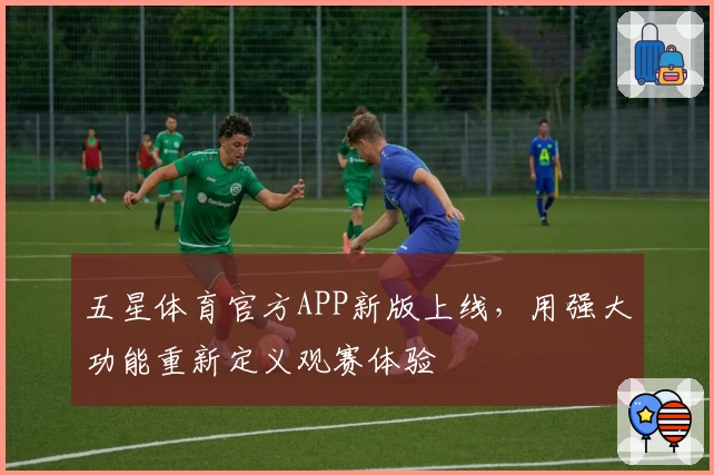 五星体育官方APP新版上线,用强大功能重新定义观赛体验