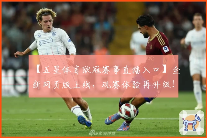 【五星体育欧冠赛事直播入口】全新网页版上线，观赛体验再升级！