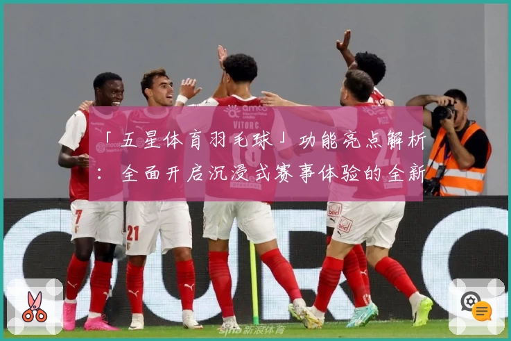 「五星体育羽毛球」功能亮点解析：全面开启沉浸式赛事体验的全新升级