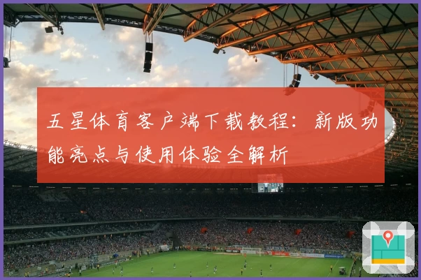五星体育客户端下载教程:新版功能亮点与使用体验全解析