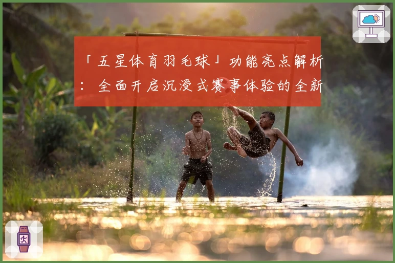 「五星体育羽毛球」功能亮点解析：全面开启沉浸式赛事体验的全新升级