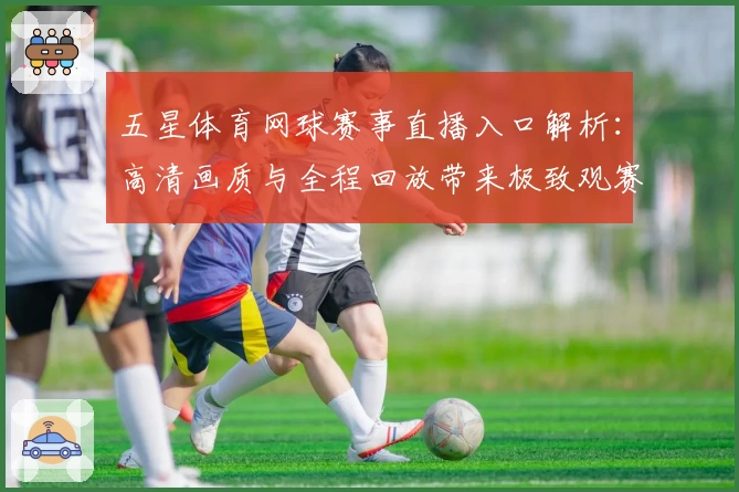 五星体育网球赛事直播入口解析：高清画质与全程回放带来极致观赛体验