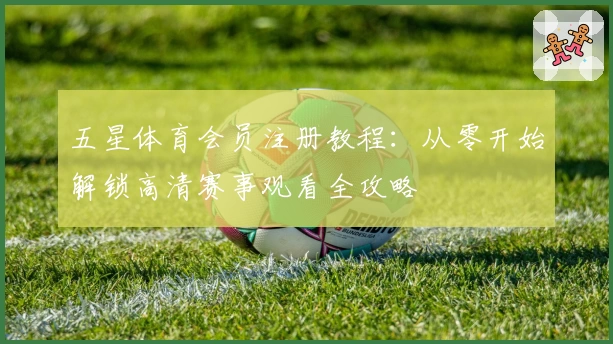 五星体育会员注册教程：从零开始解锁高清赛事观看全攻略