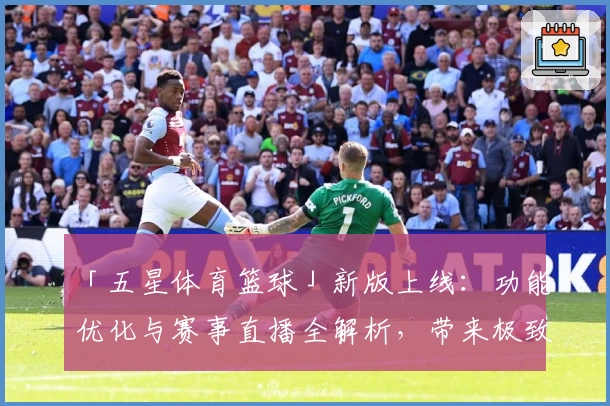 「五星体育篮球」新版上线：功能优化与赛事直播全解析，带来极致观赛新体验