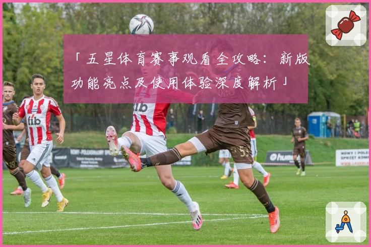 「五星体育赛事观看全攻略：新版功能亮点及使用体验深度解析」