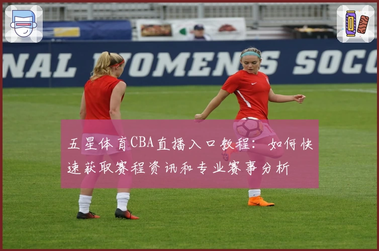 五星体育CBA直播入口教程：如何快速获取赛程资讯和专业赛事分析