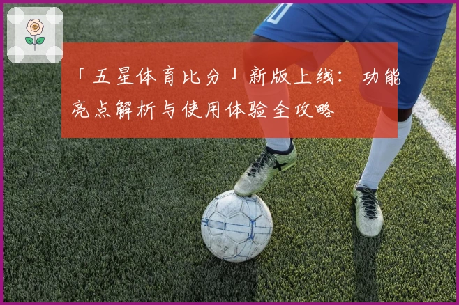 「五星体育比分」新版上线:功能亮点解析与使用体验全攻略