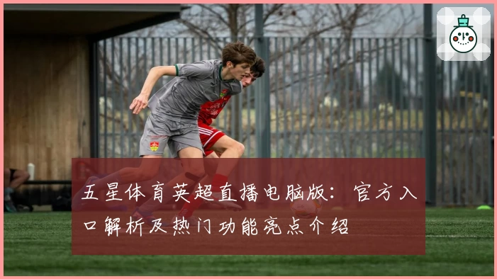 五星体育英超直播电脑版:官方入口解析及热门功能亮点介绍