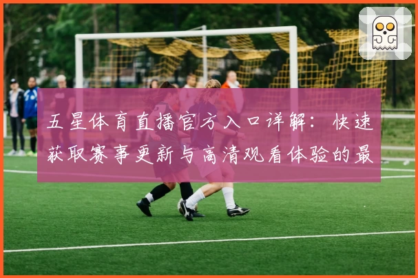 五星体育直播官方入口详解：快速获取赛事更新与高清观看体验的最佳方法