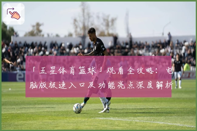 「五星体育篮球」观看全攻略：电脑版极速入口及功能亮点深度解析