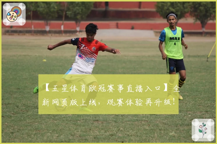 【五星体育欧冠赛事直播入口】全新网页版上线，观赛体验再升级！