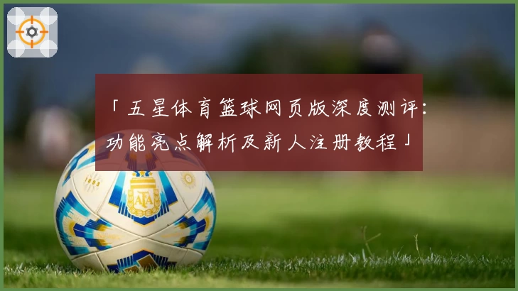 「五星体育篮球网页版深度测评:功能亮点解析及新人注册教程」
