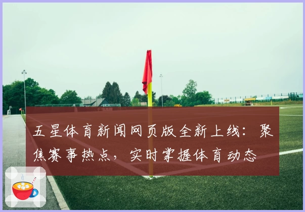 五星体育新闻网页版全新上线:聚焦赛事热点,实时掌握体育动态