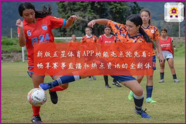 新版五星体育APP功能亮点抢先看：畅享赛事直播和热点资讯的全新体验