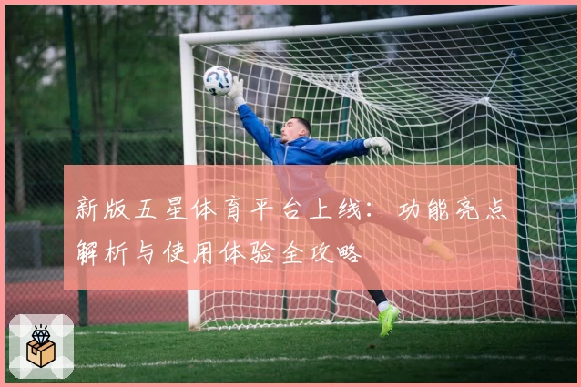 新版五星体育平台上线：功能亮点解析与使用体验全攻略