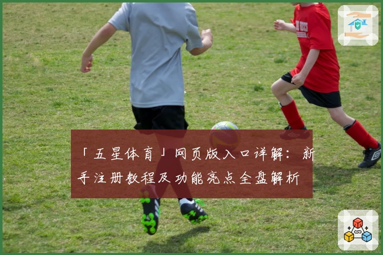 「五星体育」网页版入口详解：新手注册教程及功能亮点全盘解析