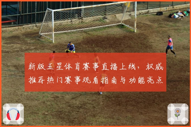 新版五星体育赛事直播上线，权威推荐热门赛事观看指南与功能亮点解析