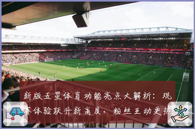 新版五星体育功能亮点大解析：观赛体验跃升新高度，粉丝互动更热血