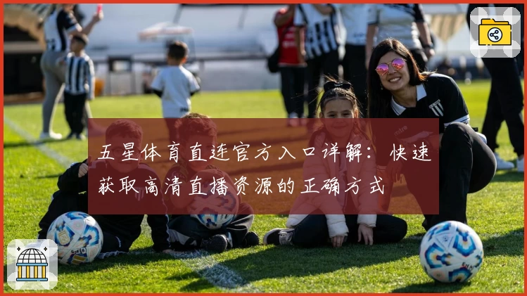 五星体育直连官方入口详解：快速获取高清直播资源的正确方式